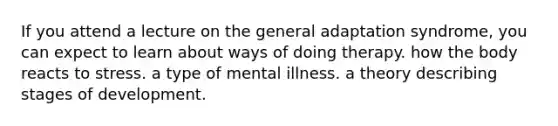 If you attend a lecture on the general adaptation syndrome, you can expect to learn about ways of doing therapy. how the body reacts to stress. a type of mental illness. a theory describing stages of development.