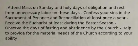 - Attend Mass on Sunday and holy days of obligation and rest from unnecessary labor on these days - Confess your sins in the Sacrament of Penance and Reconciliation at least once a year - Receive the Eucharist at least during the Easter Season - Observe the days of fasting and abstinence by the Church - Help to provide for the material needs of the Church according to your ability