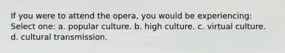 If you were to attend the opera, you would be experiencing: Select one: a. popular culture. b. high culture. c. virtual culture. d. cultural transmission.