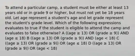 To attend a particular camp, a student must be either at least 13 years old or in grade 9 or higher, but must not yet be 18 years old. Let age represent a student's age and let grade represent the student's grade level. Which of the following expressions evaluates to true if the student is eligible to attend the camp and evaluates to false otherwise? A ((age ≥ 13) OR (grade ≥ 9)) AND (age ≤ 18) B ((age ≥ 13) OR (grade ≥ 9)) AND (age < 18) C ((age ≥ 13) OR (grade ≥ 9)) OR (age ≤ 18) D ((age ≥ 13) OR (grade ≥ 9)) OR (age < 18)