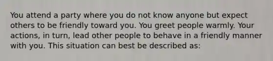 You attend a party where you do not know anyone but expect others to be friendly toward you. You greet people warmly. Your actions, in turn, lead other people to behave in a friendly manner with you. This situation can best be described as: