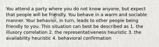 You attend a party where you do not know anyone, but expect that people will be friendly. You behave in a warm and sociable manner. Your behavior, in turn, leads to other people being friendly to you. This situation can best be described as 1. the illusory correlation 2. the representativeness heuristic 3. the availability heuristic 4. behavioral confirmation