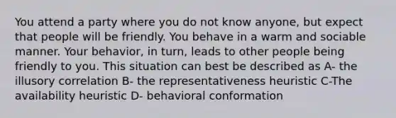 You attend a party where you do not know anyone, but expect that people will be friendly. You behave in a warm and sociable manner. Your behavior, in turn, leads to other people being friendly to you. This situation can best be described as A- the illusory correlation B- the representativeness heuristic C-The availability heuristic D- behavioral conformation