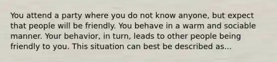 You attend a party where you do not know anyone, but expect that people will be friendly. You behave in a warm and sociable manner. Your behavior, in turn, leads to other people being friendly to you. This situation can best be described as...