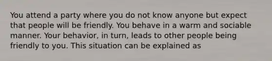 You attend a party where you do not know anyone but expect that people will be friendly. You behave in a warm and sociable manner. Your behavior, in turn, leads to other people being friendly to you. This situation can be explained as