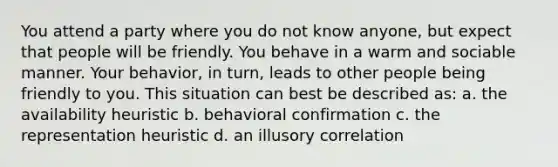 You attend a party where you do not know anyone, but expect that people will be friendly. You behave in a warm and sociable manner. Your behavior, in turn, leads to other people being friendly to you. This situation can best be described as: a. the availability heuristic b. behavioral confirmation c. the representation heuristic d. an illusory correlation