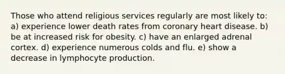 Those who attend religious services regularly are most likely to: a) experience lower death rates from coronary heart disease. b) be at increased risk for obesity. c) have an enlarged adrenal cortex. d) experience numerous colds and flu. e) show a decrease in lymphocyte production.