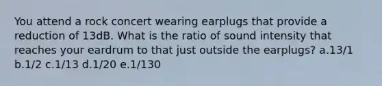 You attend a rock concert wearing earplugs that provide a reduction of 13dB. What is the ratio of sound intensity that reaches your eardrum to that just outside the earplugs? a.13/1 b.1/2 c.1/13 d.1/20 e.1/130