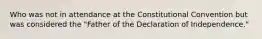 Who was not in attendance at the Constitutional Convention but was considered the "Father of the Declaration of Independence."