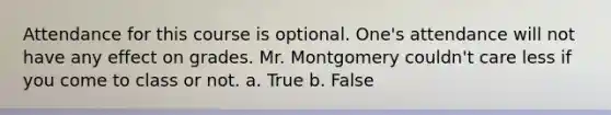 Attendance for this course is optional. One's attendance will not have any effect on grades. Mr. Montgomery couldn't care less if you come to class or not. a. True b. False