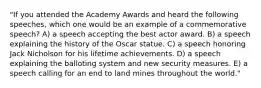 "If you attended the Academy Awards and heard the following speeches, which one would be an example of a commemorative speech? A) a speech accepting the best actor award. B) a speech explaining the history of the Oscar statue. C) a speech honoring Jack Nicholson for his lifetime achievements. D) a speech explaining the balloting system and new security measures. E) a speech calling for an end to land mines throughout the world."