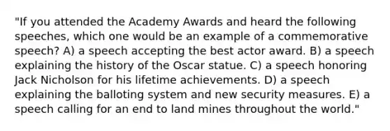 "If you attended the Academy Awards and heard the following speeches, which one would be an example of a commemorative speech? A) a speech accepting the best actor award. B) a speech explaining the history of the Oscar statue. C) a speech honoring Jack Nicholson for his lifetime achievements. D) a speech explaining the balloting system and new security measures. E) a speech calling for an end to land mines throughout the world."