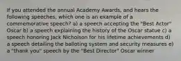 If you attended the annual Academy Awards, and hears the following speeches, which one is an example of a commemorative speech? a) a speech accepting the "Best Actor" Oscar b) a speech explaining the history of the Oscar statue c) a speech honoring Jack Nicholson for his lifetime achievements d) a speech detailing the balloting system and security measures e) a "thank you" speech by the "Best Director" Oscar winner