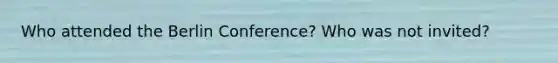 Who attended the Berlin Conference? Who was not invited?