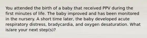 You attended the birth of a baby that received PPV during the first minutes of life. The baby improved and has been monitored in the nursery. A short time later, the baby developed acute respiratory distress, bradycardia, and oxygen desaturation. What is/are your next step(s)?