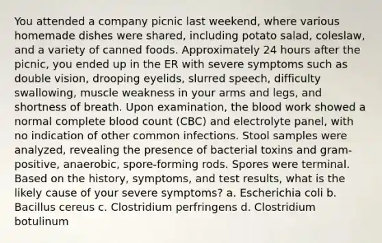 You attended a company picnic last weekend, where various homemade dishes were shared, including potato salad, coleslaw, and a variety of canned foods. Approximately 24 hours after the picnic, you ended up in the ER with severe symptoms such as double vision, drooping eyelids, slurred speech, difficulty swallowing, muscle weakness in your arms and legs, and shortness of breath. Upon examination, the blood work showed a normal complete blood count (CBC) and electrolyte panel, with no indication of other common infections. Stool samples were analyzed, revealing the presence of bacterial toxins and gram-positive, anaerobic, spore-forming rods. Spores were terminal. Based on the history, symptoms, and test results, what is the likely cause of your severe symptoms? a. Escherichia coli b. Bacillus cereus c. Clostridium perfringens d. Clostridium botulinum