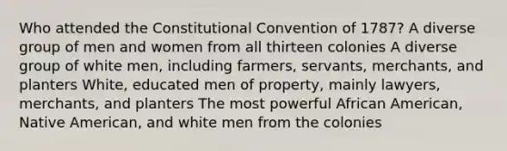 Who attended the Constitutional Convention of 1787? A diverse group of men and women from all thirteen colonies A diverse group of white men, including farmers, servants, merchants, and planters White, educated men of property, mainly lawyers, merchants, and planters The most powerful African American, Native American, and white men from the colonies