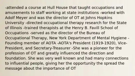 -attended a course at Hull House that taught occupations and amusements to staff working at state institutions -worked with Adolf Meyer and was the director of OT at Johns Hopkins University -directed occupational therapy research for the State of Illinois -trained therapists at the Henry B. Favill School of Occupations -served as the director of the Bureau of Occupational Therapy, New York Department of Mental Hygiene -Founding member of AOTA -AOTA's President (1919-1920), Vice-President, and Secretary-Treasurer -She was a pioneer for the profession of OT and greatly influenced the direction and foundation. She was very well known and had many connections to influential people, giving her the opportunity the spread the message about the importance of OT