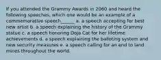 If you attended the Grammy Awards in 2060 and heard the following speeches, which one would be an example of a commemorative speech______ a. a speech accepting for best new artist b. a speech explaining the history of the Grammy statue c. a speech honoring Doja Cat for her lifetime achievements d. a speech explaining the balloting system and new security measures e. a speech calling for an end to land mines throughout the world.