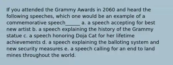 If you attended the Grammy Awards in 2060 and heard the following speeches, which one would be an example of a commemorative speech______ a. a speech accepting for best new artist b. a speech explaining the history of the Grammy statue c. a speech honoring Doja Cat for her lifetime achievements d. a speech explaining the balloting system and new security measures e. a speech calling for an end to land mines throughout the world.