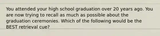 You attended your high school graduation over 20 years ago. You are now trying to recall as much as possible about the graduation ceremonies. Which of the following would be the BEST retrieval cue?