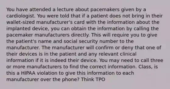 You have attended a lecture about pacemakers given by a cardiologist. You were told that if a patient does not bring in their wallet-sized manufacturer's card with the information about the implanted device, you can obtain the information by calling the pacemaker manufacturers directly. This will require you to give the patient's name and social security number to the manufacturer. The manufacturer will confirm or deny that one of their devices is in the patient and any relevant clinical information if it is indeed their device. You may need to call three or more manufacturers to find the correct information. Class, is this a HIPAA violation to give this information to each manufacturer over the phone? Think TPO