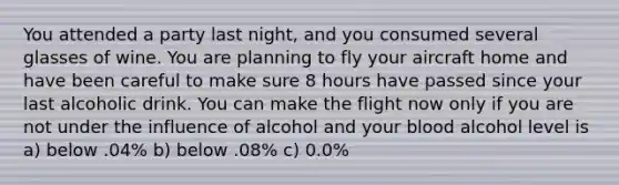 You attended a party last night, and you consumed several glasses of wine. You are planning to fly your aircraft home and have been careful to make sure 8 hours have passed since your last alcoholic drink. You can make the flight now only if you are not under the influence of alcohol and your blood alcohol level is a) below .04% b) below .08% c) 0.0%