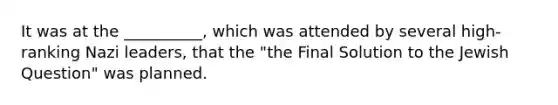 It was at the __________, which was attended by several high-ranking Nazi leaders, that the "the Final Solution to the Jewish Question" was planned.