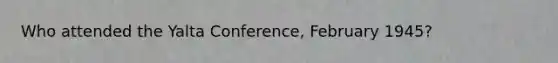 Who attended the Yalta Conference, February 1945?