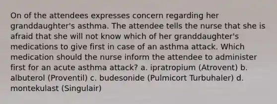 On of the attendees expresses concern regarding her granddaughter's asthma. The attendee tells the nurse that she is afraid that she will not know which of her granddaughter's medications to give first in case of an asthma attack. Which medication should the nurse inform the attendee to administer first for an acute asthma attack? a. ipratropium (Atrovent) b. albuterol (Proventil) c. budesonide (Pulmicort Turbuhaler) d. montekulast (Singulair)