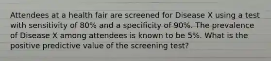 Attendees at a health fair are screened for Disease X using a test with sensitivity of 80% and a specificity of 90%. The prevalence of Disease X among attendees is known to be 5%. What is the positive predictive value of the screening test?