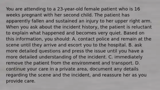 You are attending to a 23-year-old female patient who is 16 weeks pregnant with her second child. The patient has apparently fallen and sustained an injury to her upper right arm. When you ask about the incident history, the patient is reluctant to explain what happened and becomes very quiet. Based on this information, you should: A. contact police and remain at the scene until they arrive and escort you to the hospital. B. ask more detailed questions and press the issue until you have a more detailed understanding of the incident. C. immediately remove the patient from the environment and transport. D. continue your care in a private area, document any details regarding the scene and the incident, and reassure her as you provide care.