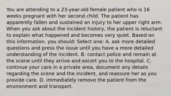 You are attending to a 23-year-old female patient who is 16 weeks pregnant with her second child. The patient has apparently fallen and sustained an injury to her upper right arm. When you ask about the incident history, the patient is reluctant to explain what happened and becomes very quiet. Based on this information, you should: Select one: A. ask more detailed questions and press the issue until you have a more detailed understanding of the incident. B. contact police and remain at the scene until they arrive and escort you to the hospital. C. continue your care in a private area, document any details regarding the scene and the incident, and reassure her as you provide care. D. immediately remove the patient from the environment and transport.