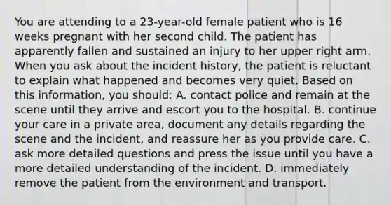 You are attending to a 23-year-old female patient who is 16 weeks pregnant with her second child. The patient has apparently fallen and sustained an injury to her upper right arm. When you ask about the incident history, the patient is reluctant to explain what happened and becomes very quiet. Based on this information, you should: A. contact police and remain at the scene until they arrive and escort you to the hospital. B. continue your care in a private area, document any details regarding the scene and the incident, and reassure her as you provide care. C. ask more detailed questions and press the issue until you have a more detailed understanding of the incident. D. immediately remove the patient from the environment and transport.