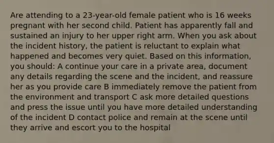 Are attending to a 23-year-old female patient who is 16 weeks pregnant with her second child. Patient has apparently fall and sustained an injury to her upper right arm. When you ask about the incident history, the patient is reluctant to explain what happened and becomes very quiet. Based on this information, you should: A continue your care in a private area, document any details regarding the scene and the incident, and reassure her as you provide care B immediately remove the patient from the environment and transport C ask more detailed questions and press the issue until you have more detailed understanding of the incident D contact police and remain at the scene until they arrive and escort you to the hospital