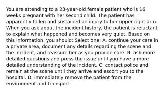 You are attending to a 23-year-old female patient who is 16 weeks pregnant with her second child. The patient has apparently fallen and sustained an injury to her upper right arm. When you ask about the incident history, the patient is reluctant to explain what happened and becomes very quiet. Based on this information, you should: Select one: A. continue your care in a private area, document any details regarding the scene and the incident, and reassure her as you provide care. B. ask more detailed questions and press the issue until you have a more detailed understanding of the incident. C. contact police and remain at the scene until they arrive and escort you to the hospital. D. immediately remove the patient from the environment and transport.