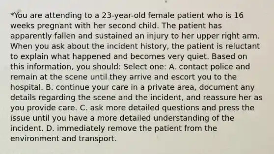 *You are attending to a 23-year-old female patient who is 16 weeks pregnant with her second child. The patient has apparently fallen and sustained an injury to her upper right arm. When you ask about the incident history, the patient is reluctant to explain what happened and becomes very quiet. Based on this information, you should: Select one: A. contact police and remain at the scene until they arrive and escort you to the hospital. B. continue your care in a private area, document any details regarding the scene and the incident, and reassure her as you provide care. C. ask more detailed questions and press the issue until you have a more detailed understanding of the incident. D. immediately remove the patient from the environment and transport.