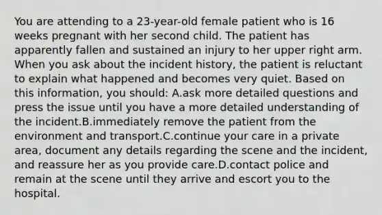 You are attending to a 23-year-old female patient who is 16 weeks pregnant with her second child. The patient has apparently fallen and sustained an injury to her upper right arm. When you ask about the incident history, the patient is reluctant to explain what happened and becomes very quiet. Based on this information, you should: A.ask more detailed questions and press the issue until you have a more detailed understanding of the incident.B.immediately remove the patient from the environment and transport.C.continue your care in a private area, document any details regarding the scene and the incident, and reassure her as you provide care.D.contact police and remain at the scene until they arrive and escort you to the hospital.