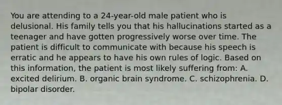 You are attending to a 24-year-old male patient who is delusional. His family tells you that his hallucinations started as a teenager and have gotten progressively worse over time. The patient is difficult to communicate with because his speech is erratic and he appears to have his own rules of logic. Based on this information, the patient is most likely suffering from: A. excited delirium. B. organic brain syndrome. C. schizophrenia. D. bipolar disorder.