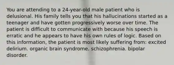 You are attending to a 24-year-old male patient who is delusional. His family tells you that his hallucinations started as a teenager and have gotten progressively worse over time. The patient is difficult to communicate with because his speech is erratic and he appears to have his own rules of logic. Based on this information, the patient is most likely suffering from: excited delirium. organic brain syndrome. schizophrenia. bipolar disorder.