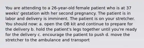 You are attending to a 26-year-old female patient who is at 37 weeks' gestation with her second pregnancy. The patient is in labor and delivery is imminent. The patient is on your stretcher. You should now: a. open the OB kit and continue to prepare for the delivery b. hold the patient's legs together until you're ready for the delivery c. encourage the patient to push d. move the stretcher to the ambulance and transport