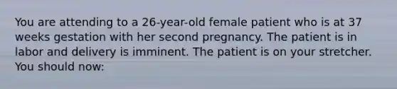 You are attending to a 26-year-old female patient who is at 37 weeks gestation with her second pregnancy. The patient is in labor and delivery is imminent. The patient is on your stretcher. You should now: