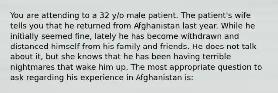 You are attending to a 32 y/o male patient. The patient's wife tells you that he returned from Afghanistan last year. While he initially seemed fine, lately he has become withdrawn and distanced himself from his family and friends. He does not talk about it, but she knows that he has been having terrible nightmares that wake him up. The most appropriate question to ask regarding his experience in Afghanistan is: