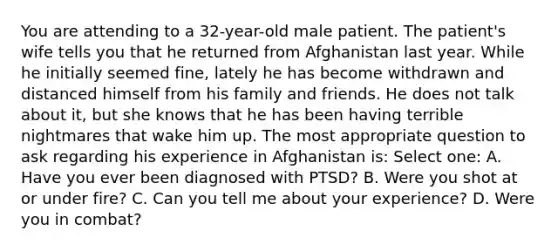 You are attending to a 32-year-old male patient. The patient's wife tells you that he returned from Afghanistan last year. While he initially seemed fine, lately he has become withdrawn and distanced himself from his family and friends. He does not talk about it, but she knows that he has been having terrible nightmares that wake him up. The most appropriate question to ask regarding his experience in Afghanistan is: Select one: A. Have you ever been diagnosed with PTSD? B. Were you shot at or under fire? C. Can you tell me about your experience? D. Were you in combat?