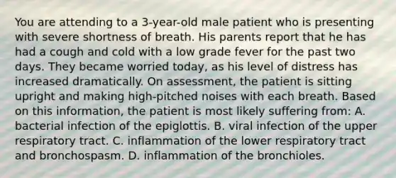 You are attending to a 3-year-old male patient who is presenting with severe shortness of breath. His parents report that he has had a cough and cold with a low grade fever for the past two days. They became worried today, as his level of distress has increased dramatically. On assessment, the patient is sitting upright and making high-pitched noises with each breath. Based on this information, the patient is most likely suffering from: A. bacterial infection of the epiglottis. B. viral infection of the upper respiratory tract. C. inflammation of the lower respiratory tract and bronchospasm. D. inflammation of the bronchioles.