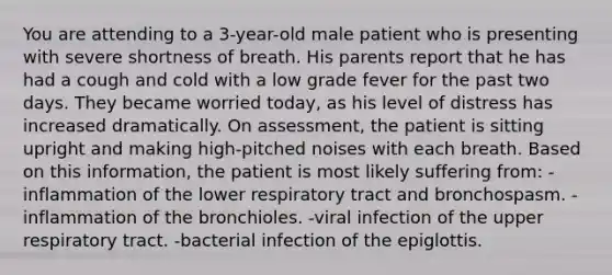 You are attending to a 3-year-old male patient who is presenting with severe shortness of breath. His parents report that he has had a cough and cold with a low grade fever for the past two days. They became worried today, as his level of distress has increased dramatically. On assessment, the patient is sitting upright and making high-pitched noises with each breath. Based on this information, the patient is most likely suffering from: -inflammation of the lower respiratory tract and bronchospasm. -inflammation of the bronchioles. -viral infection of the upper respiratory tract. -bacterial infection of the epiglottis.