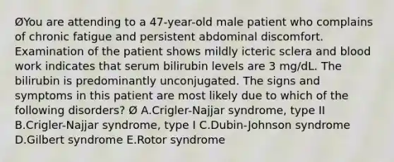 ØYou are attending to a 47-year-old male patient who complains of chronic fatigue and persistent abdominal discomfort. Examination of the patient shows mildly icteric sclera and blood work indicates that serum bilirubin levels are 3 mg/dL. The bilirubin is predominantly unconjugated. The signs and symptoms in this patient are most likely due to which of the following disorders? Ø A.Crigler-Najjar syndrome, type II B.Crigler-Najjar syndrome, type I C.Dubin-Johnson syndrome D.Gilbert syndrome E.Rotor syndrome