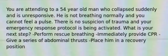 You are attending to a 54 year old man who collapsed suddenly and is unresponsive. He is not breathing normally and you cannot feel a pulse. There is no suspicion of trauma and your emergency response protocol is being activated. What is your next step? -Perform rescue breathing -Immediately provide CPR -Give a series of abdominal thrusts -Place him in a recovery position