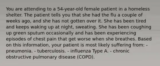 You are attending to a 54-year-old female patient in a homeless shelter. The patient tells you that she had the flu a couple of weeks ago, and she has not gotten over it. She has been tired and keeps waking up at night, sweating. She has been coughing up green sputum occasionally and has been experiencing episodes of chest pain that get worse when she breathes. Based on this information, your patient is most likely suffering from: - pneumonia. - tuberculosis. - influenza Type A. - chronic obstructive pulmonary disease (COPD).