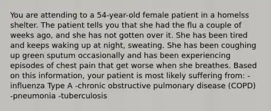 You are attending to a 54-year-old female patient in a homelss shelter. The patient tells you that she had the flu a couple of weeks ago, and she has not gotten over it. She has been tired and keeps waking up at night, sweating. She has been coughing up green sputum occasionally and has been experiencing episodes of chest pain that get worse when she breathes. Based on this information, your patient is most likely suffering from: -influenza Type A -chronic obstructive pulmonary disease (COPD) -pneumonia -tuberculosis